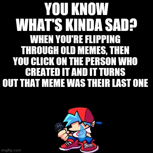 :( | YOU KNOW WHAT'S KINDA SAD? WHEN YOU'RE FLIPPING THROUGH OLD MEMES, THEN YOU CLICK ON THE PERSON WHO CREATED IT AND IT TURNS OUT THAT MEME WAS THEIR LAST ONE | image tagged in memes,blank transparent square | made w/ Imgflip meme maker