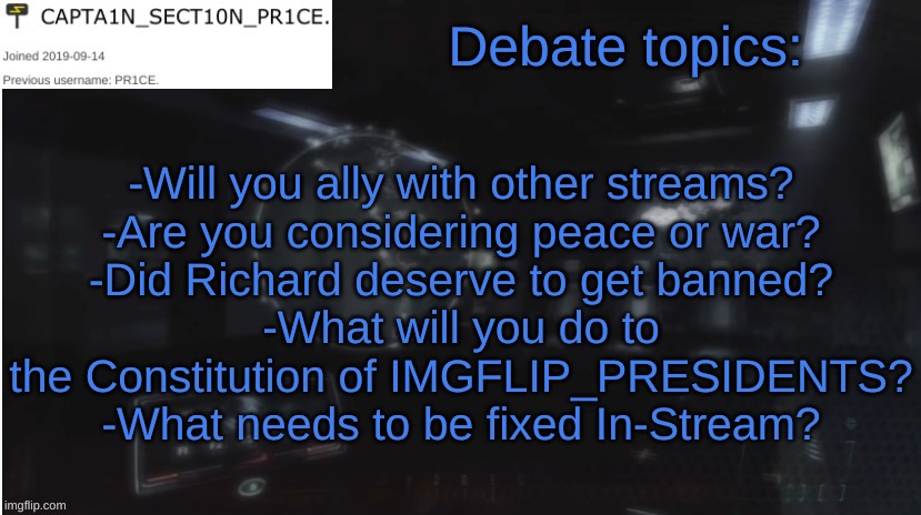 Please discuss. | Debate topics:; -Will you ally with other streams?
-Are you considering peace or war?
-Did Richard deserve to get banned?
-What will you do to the Constitution of IMGFLIP_PRESIDENTS?
-What needs to be fixed In-Stream? | image tagged in sect10n_pr1ce announcment | made w/ Imgflip meme maker