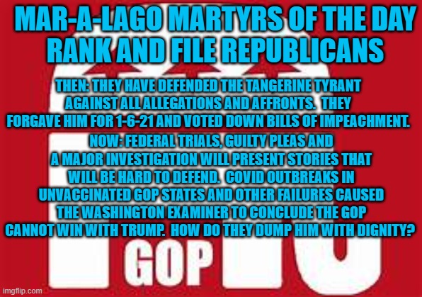 Oh.  And, recent testimony ties him directly to the NY tax evasion case. | MAR-A-LAGO MARTYRS OF THE DAY
RANK AND FILE REPUBLICANS; THEN: THEY HAVE DEFENDED THE TANGERINE TYRANT AGAINST ALL ALLEGATIONS AND AFFRONTS.  THEY FORGAVE HIM FOR 1-6-21 AND VOTED DOWN BILLS OF IMPEACHMENT. NOW: FEDERAL TRIALS, GUILTY PLEAS AND A MAJOR INVESTIGATION WILL PRESENT STORIES THAT WILL BE HARD TO DEFEND.  COVID OUTBREAKS IN UNVACCINATED GOP STATES AND OTHER FAILURES CAUSED THE WASHINGTON EXAMINER TO CONCLUDE THE GOP CANNOT WIN WITH TRUMP.  HOW DO THEY DUMP HIM WITH DIGNITY? | image tagged in politics | made w/ Imgflip meme maker