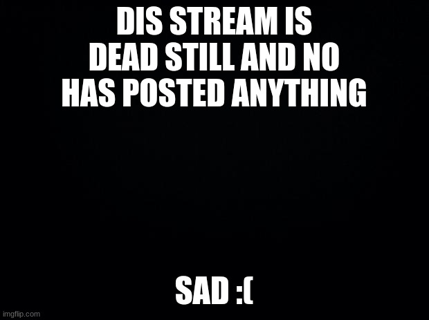 Black background | DIS STREAM IS DEAD STILL AND NO HAS POSTED ANYTHING; SAD :( | image tagged in black background | made w/ Imgflip meme maker