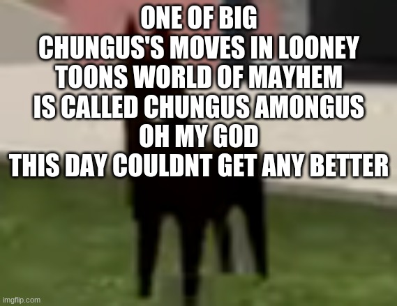 HOLY FRICK | ONE OF BIG CHUNGUS'S MOVES IN LOONEY TOONS WORLD OF MAYHEM IS CALLED CHUNGUS AMONGUS
OH MY GOD
THIS DAY COULDNT GET ANY BETTER | made w/ Imgflip meme maker