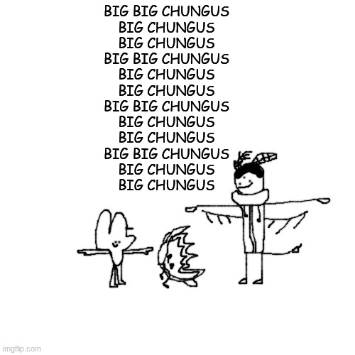 Four and Crls T Pose over Firey while reciting the hymn of gods.mp4 | BIG BIG CHUNGUS
BIG CHUNGUS
BIG CHUNGUS
BIG BIG CHUNGUS
BIG CHUNGUS
BIG CHUNGUS
BIG BIG CHUNGUS
BIG CHUNGUS
BIG CHUNGUS
BIG BIG CHUNGUS
BIG CHUNGUS
BIG CHUNGUS | made w/ Imgflip meme maker