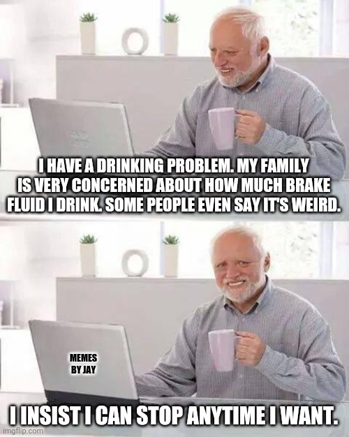 Oh Boy! | I HAVE A DRINKING PROBLEM. MY FAMILY IS VERY CONCERNED ABOUT HOW MUCH BRAKE FLUID I DRINK. SOME PEOPLE EVEN SAY IT'S WEIRD. MEMES BY JAY; I INSIST I CAN STOP ANYTIME I WANT. | image tagged in hide the pain harold,drinking,brakes,stop,addiction | made w/ Imgflip meme maker