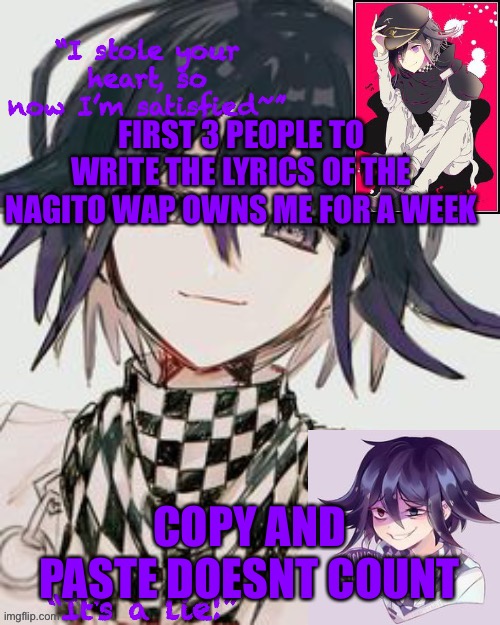 Kokichi furry template but more Kokichi | FIRST 3 PEOPLE TO WRITE THE LYRICS OF THE NAGITO WAP OWNS ME FOR A WEEK; COPY AND PASTE DOESNT COUNT | image tagged in kokichi furry template but more kokichi | made w/ Imgflip meme maker