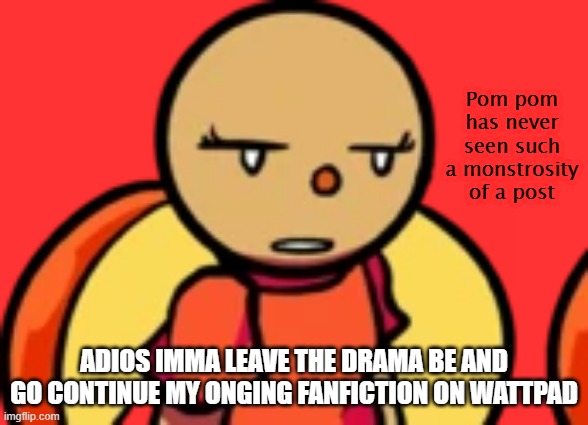 Pom Pom has never seen such a monstrosity of a post | ADIOS IMMA LEAVE THE DRAMA BE AND GO CONTINUE MY ONGING FANFICTION ON WATTPAD | image tagged in pom pom has never seen such a monstrosity of a post | made w/ Imgflip meme maker