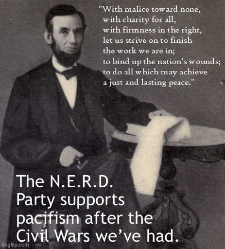 After the WhiteNat wars, it’s time for everyone who isn’t a political extremist to unite and forge a better path forward. | The N.E.R.D. Party supports pacifism after the Civil Wars we’ve had. | image tagged in abraham lincoln second inaugural speech,abraham lincoln,lincoln,quotable abe lincoln,civil war,peace | made w/ Imgflip meme maker