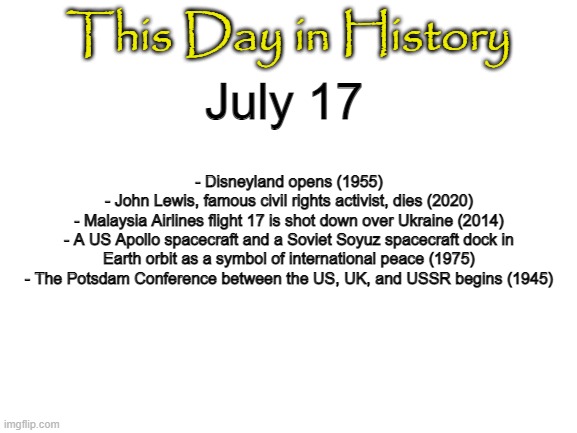 Blank White Template | This Day in History; July 17; - Disneyland opens (1955)
- John Lewis, famous civil rights activist, dies (2020)
- Malaysia Airlines flight 17 is shot down over Ukraine (2014)
- A US Apollo spacecraft and a Soviet Soyuz spacecraft dock in Earth orbit as a symbol of international peace (1975)
- The Potsdam Conference between the US, UK, and USSR begins (1945) | image tagged in blank white template | made w/ Imgflip meme maker