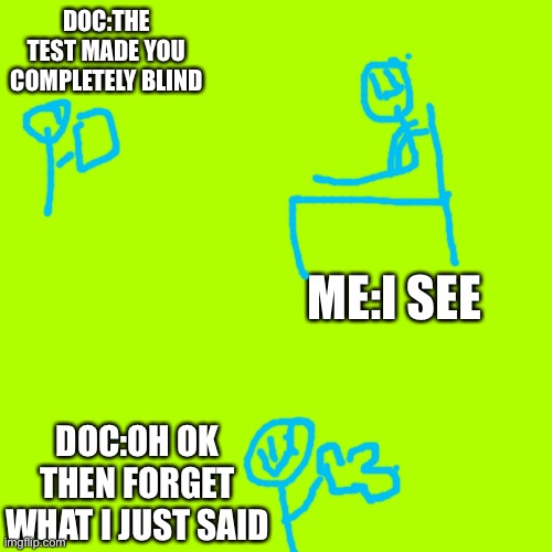I am laughing so hard ???? | DOC:THE TEST MADE YOU COMPLETELY BLIND; ME:I SEE; DOC:OH OK THEN FORGET WHAT I JUST SAID | image tagged in memes,blank transparent square | made w/ Imgflip meme maker