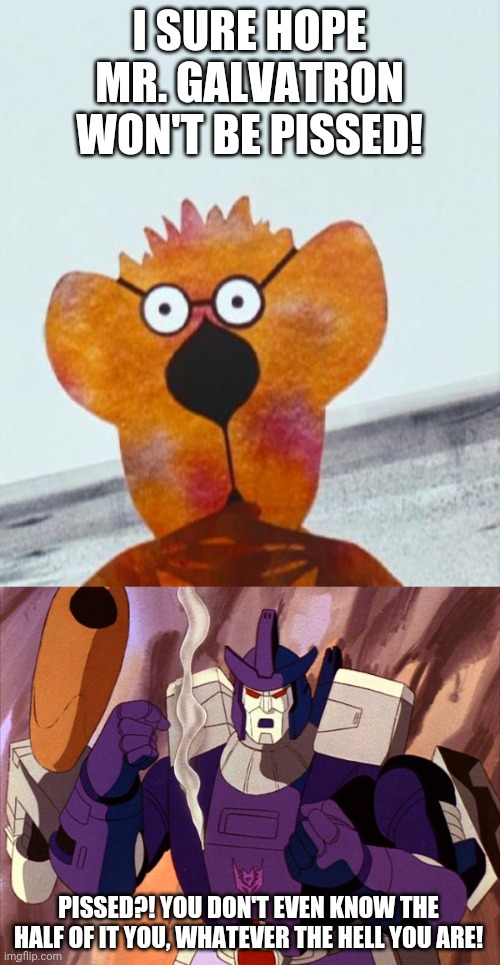 I SURE HOPE MR. GALVATRON WON'T BE PISSED! PISSED?! YOU DON'T EVEN KNOW THE HALF OF IT YOU, WHATEVER THE HELL YOU ARE! | image tagged in ralph the all purpose animal,galvatron | made w/ Imgflip meme maker
