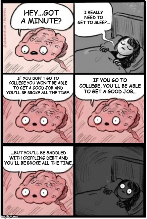 brain before sleep, extended | I REALLY NEED TO GET TO SLEEP... HEY...GOT A MINUTE? IF YOU DON'T GO TO COLLEGE YOU WON'T BE ABLE TO GET A GOOD JOB AND YOU'LL BE BROKE ALL THE TIME. IF YOU GO TO COLLEGE, YOU'LL BE ABLE TO GET A GOOD JOB... ...BUT YOU'LL BE SADDLED WITH CRIPPLING DEBT AND YOU'LL BE BROKE ALL THE TIME. | image tagged in brain before sleep extended,catch-22 | made w/ Imgflip meme maker