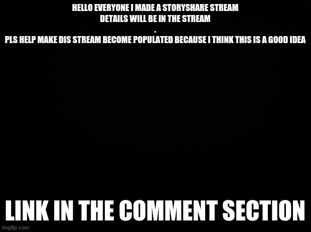 Black background | HELLO EVERYONE I MADE A STORYSHARE STREAM
DETAILS WILL BE IN THE STREAM
.
PLS HELP MAKE DIS STREAM BECOME POPULATED BECAUSE I THINK THIS IS A GOOD IDEA; LINK IN THE COMMENT SECTION | image tagged in black background | made w/ Imgflip meme maker