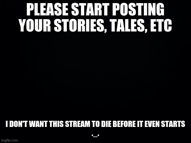Black background | PLEASE START POSTING YOUR STORIES, TALES, ETC; I DON'T WANT THIS STREAM TO DIE BEFORE IT EVEN STARTS
._. | image tagged in black background | made w/ Imgflip meme maker