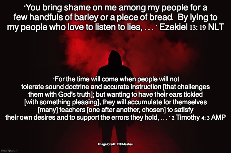 The Pleasure Seekers | "You bring shame on me among my people for a few handfuls of barley or a piece of bread. By lying to my people who love to listen to lies, ..." Ezekiel 13:19 NLT; "For the time will come when people will not tolerate sound doctrine and accurate instruction [that challenges them with God’s truth]; but wanting to have their ears tickled [with something pleasing], they will accumulate for themselves [many] teachers [one after another, chosen] to satisfy their own desires and to support the errors they hold, ..." 2 Timothy 4:3 AMP; Image Credit: Elti Meshau | image tagged in simpleton,selfish,idolater,greedy | made w/ Imgflip meme maker
