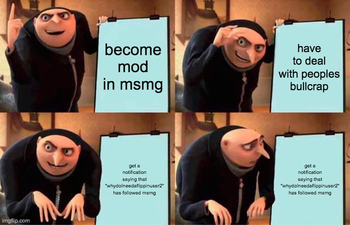 Gru's Plan | become mod in msmg; have to deal with peoples bullcrap; get a notification saying that "whydoIneedaflippinuser2" has followed msmg; get a notification saying that "whydoIneedaflippinuser2" has followed msmg | image tagged in memes,gru's plan | made w/ Imgflip meme maker