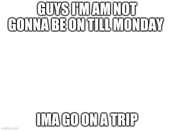 Byee guys | GUYS I'M AM NOT GONNA BE ON TILL MONDAY; IMA GO ON A TRIP | image tagged in blank white template | made w/ Imgflip meme maker