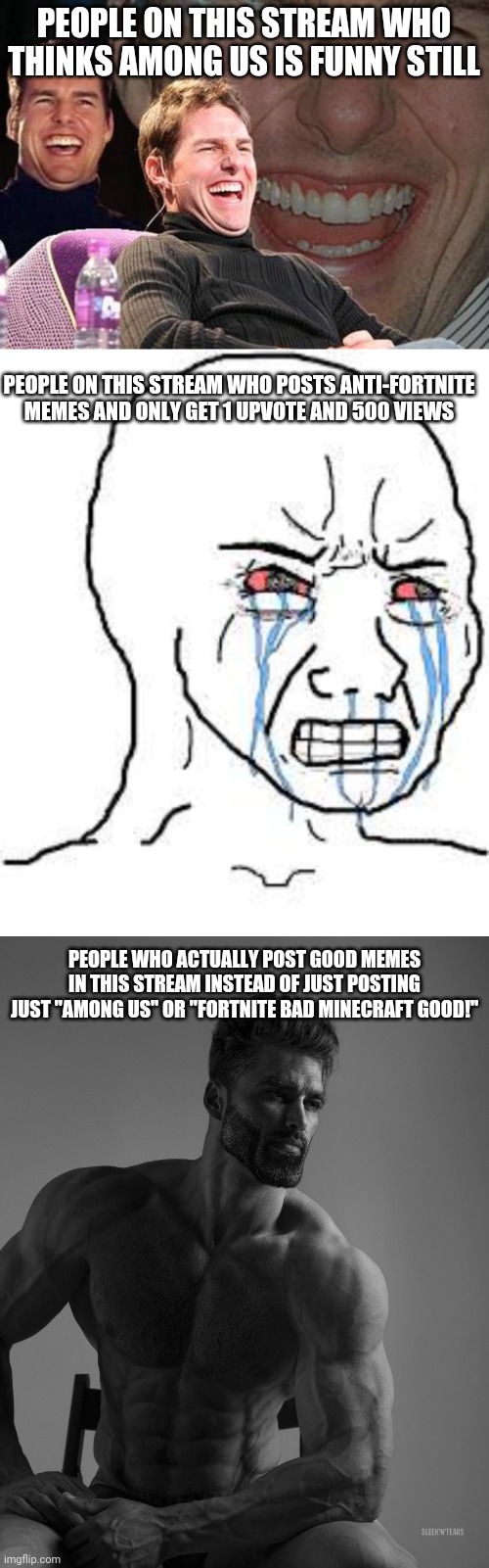 okay. | PEOPLE ON THIS STREAM WHO THINKS AMONG US IS FUNNY STILL; PEOPLE ON THIS STREAM WHO POSTS ANTI-FORTNITE MEMES AND ONLY GET 1 UPVOTE AND 500 VIEWS; PEOPLE WHO ACTUALLY POST GOOD MEMES IN THIS STREAM INSTEAD OF JUST POSTING JUST "AMONG US" OR "FORTNITE BAD MINECRAFT GOOD!" | image tagged in tom cruise laugh,wojak,giga chad,fortnite,minecraft,among us | made w/ Imgflip meme maker