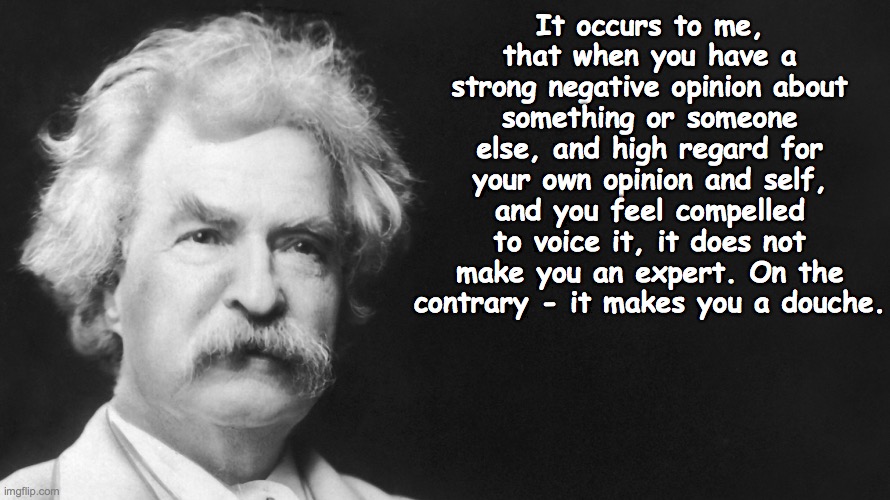 Twain Says... | It occurs to me, that when you have a strong negative opinion about something or someone else, and high regard for your own opinion and self, and you feel compelled to voice it, it does not make you an expert. On the contrary - it makes you a douche. | image tagged in memes | made w/ Imgflip meme maker