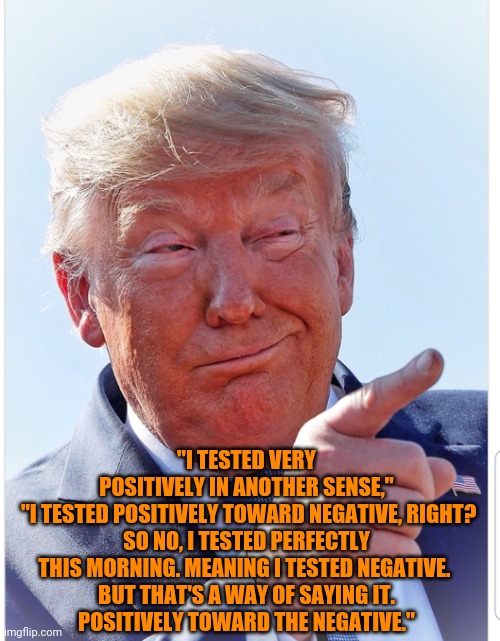 Trump pointing | "I TESTED VERY POSITIVELY IN ANOTHER SENSE,"

 "I TESTED POSITIVELY TOWARD NEGATIVE, RIGHT? SO NO, I TESTED PERFECTLY THIS MORNING. MEANING I TESTED NEGATIVE. 

BUT THAT'S A WAY OF SAYING IT. POSITIVELY TOWARD THE NEGATIVE." | image tagged in trump pointing | made w/ Imgflip meme maker