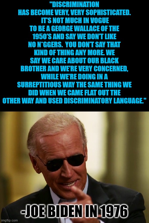 Racism, according to Biden, should be done under cover and secretively. So the stupid people don't know you're racist. | "DISCRIMINATION HAS BECOME VERY, VERY SOPHISTICATED.  IT’S NOT MUCH IN VOGUE TO BE A GEORGE WALLACE OF THE 1950’S AND SAY WE DON’T LIKE NO N*GGERS.  YOU DON’T SAY THAT KIND OF THING ANY MORE. WE SAY WE CARE ABOUT OUR BLACK BROTHER AND WE’RE VERY CONCERNED, WHILE WE’RE DOING IN A SURREPTITIOUS WAY THE SAME THING WE DID WHEN WE CAME FLAT OUT THE OTHER WAY AND USED DISCRIMINATORY LANGUAGE."; -JOE BIDEN IN 1976 | image tagged in cool joe biden,racism,joe biden is a racist | made w/ Imgflip meme maker