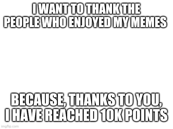 Finally reached 10k points | I WANT TO THANK THE PEOPLE WHO ENJOYED MY MEMES; BECAUSE, THANKS TO YOU, I HAVE REACHED 10K POINTS | image tagged in blank white template,thank you | made w/ Imgflip meme maker