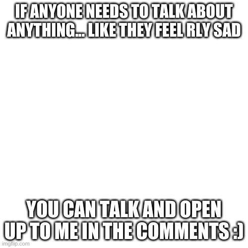 Blank Transparent Square Meme | IF ANYONE NEEDS TO TALK ABOUT ANYTHING... LIKE THEY FEEL RLY SAD; YOU CAN TALK AND OPEN UP TO ME IN THE COMMENTS :) | image tagged in memes,blank transparent square | made w/ Imgflip meme maker