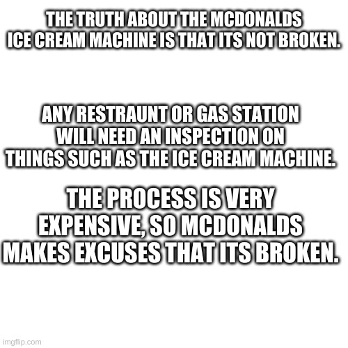 GET THIS TO THE FRONT PAGE!!!!!! | THE TRUTH ABOUT THE MCDONALDS ICE CREAM MACHINE IS THAT ITS NOT BROKEN. ANY RESTRAUNT OR GAS STATION WILL NEED AN INSPECTION ON THINGS SUCH AS THE ICE CREAM MACHINE. THE PROCESS IS VERY EXPENSIVE, SO MCDONALDS MAKES EXCUSES THAT ITS BROKEN. | image tagged in memes,blank transparent square | made w/ Imgflip meme maker
