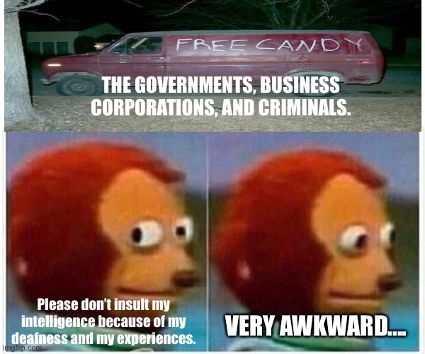 Monkey Puppet Meme | THE GOVERNMENTS, BUSINESS CORPORATIONS, AND CRIMINALS. Please don’t insult my intelligence because of my deafness and my experiences. VERY AWKWARD.... | image tagged in memes,monkey puppet,governments,business,corporations,criminals | made w/ Imgflip meme maker