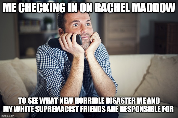 ME CHECKING IN ON RACHEL MADDOW; TO SEE WHAT NEW HORRIBLE DISASTER ME AND MY WHITE SUPREMACIST FRIENDS ARE RESPONSIBLE FOR | image tagged in rachel maddow,fake news,msnbc,white supremacists,trump,biden | made w/ Imgflip meme maker