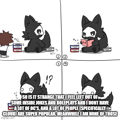also plz give mod back | SO IS IT STRANGE THAT I FEEL LEFT OUT OF SOME INSIDE JOKES AND ROLEPLAYS AND I DONT HAVE A LOT OF OC'S, AND A LOT OF PEOPLE (SPECIFICALLY CLOUD) ARE SUPER POPULAR, MEANWHILE I AM NONE OF THOSE | made w/ Imgflip meme maker