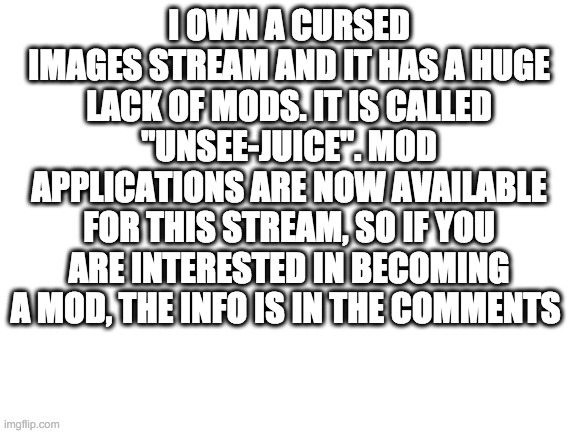 Blank White Template |  I OWN A CURSED IMAGES STREAM AND IT HAS A HUGE LACK OF MODS. IT IS CALLED "UNSEE-JUICE". MOD APPLICATIONS ARE NOW AVAILABLE FOR THIS STREAM, SO IF YOU ARE INTERESTED IN BECOMING A MOD, THE INFO IS IN THE COMMENTS | image tagged in blank white template | made w/ Imgflip meme maker
