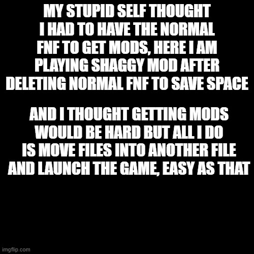 Blank Transparent Square Meme | MY STUPID SELF THOUGHT I HAD TO HAVE THE NORMAL FNF TO GET MODS, HERE I AM PLAYING SHAGGY MOD AFTER DELETING NORMAL FNF TO SAVE SPACE; AND I THOUGHT GETTING MODS WOULD BE HARD BUT ALL I DO IS MOVE FILES INTO ANOTHER FILE AND LAUNCH THE GAME, EASY AS THAT | image tagged in memes,blank transparent square | made w/ Imgflip meme maker