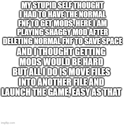 i feel dumb | MY STUPID SELF THOUGHT I HAD TO HAVE THE NORMAL FNF TO GET MODS, HERE I AM PLAYING SHAGGY MOD AFTER DELETING NORMAL FNF TO SAVE SPACE; AND I THOUGHT GETTING MODS WOULD BE HARD BUT ALL I DO IS MOVE FILES INTO ANOTHER FILE AND LAUNCH THE GAME, EASY AS THAT | image tagged in memes,blank transparent square | made w/ Imgflip meme maker