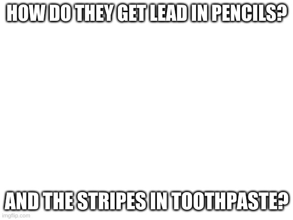 Blank White Template | HOW DO THEY GET LEAD IN PENCILS? AND THE STRIPES IN TOOTHPASTE? | image tagged in blank white template,shower thoughts | made w/ Imgflip meme maker
