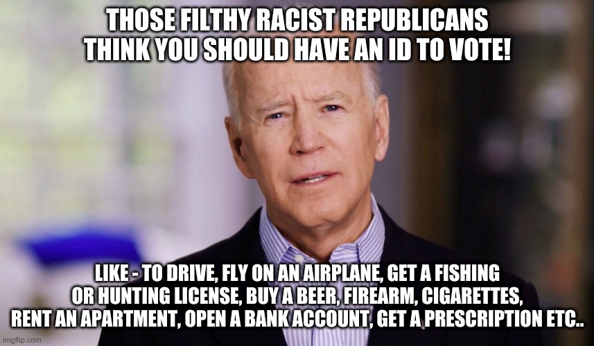 An ID to VOTE?!!!  Those racist Pigs! | THOSE FILTHY RACIST REPUBLICANS THINK YOU SHOULD HAVE AN ID TO VOTE! LIKE - TO DRIVE, FLY ON AN AIRPLANE, GET A FISHING OR HUNTING LICENSE, BUY A BEER, FIREARM, CIGARETTES, RENT AN APARTMENT, OPEN A BANK ACCOUNT, GET A PRESCRIPTION ETC.. | image tagged in creepy joe biden,communist socialist,cheating democrats,stolen election | made w/ Imgflip meme maker