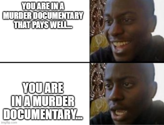 Uh oh moment | YOU ARE IN A MURDER DOCUMENTARY THAT PAYS WELL... YOU ARE IN A MURDER DOCUMENTARY... | image tagged in oh yeah oh no | made w/ Imgflip meme maker
