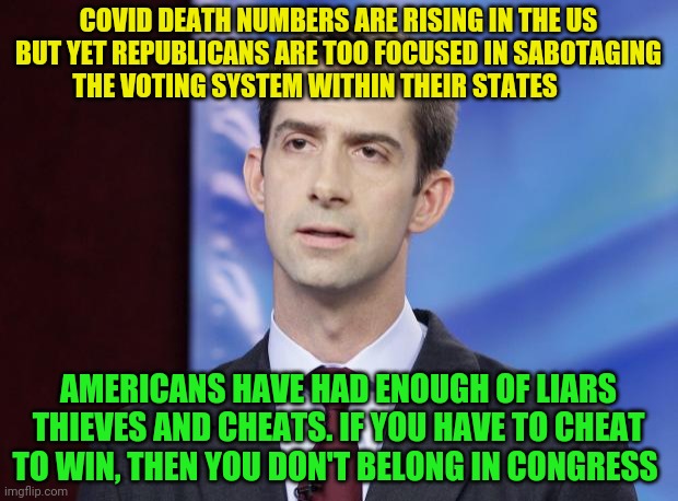 Tom Cotton Guilty | COVID DEATH NUMBERS ARE RISING IN THE US BUT YET REPUBLICANS ARE TOO FOCUSED IN SABOTAGING THE VOTING SYSTEM WITHIN THEIR STATES; AMERICANS HAVE HAD ENOUGH OF LIARS THIEVES AND CHEATS. IF YOU HAVE TO CHEAT TO WIN, THEN YOU DON'T BELONG IN CONGRESS | image tagged in tom cotton guilty | made w/ Imgflip meme maker