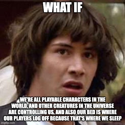 Conspiracy Keanu Meme | WHAT IF; WE'RE ALL PLAYABLE CHARACTERS IN THE WORLD, AND OTHER CREATURES IN THE UNIVERSE ARE CONTROLLING US, AND ALSO OUR BED IS WHERE OUR PLAYERS LOG OFF BECAUSE THAT'S WHERE WE SLEEP | image tagged in memes,conspiracy keanu | made w/ Imgflip meme maker