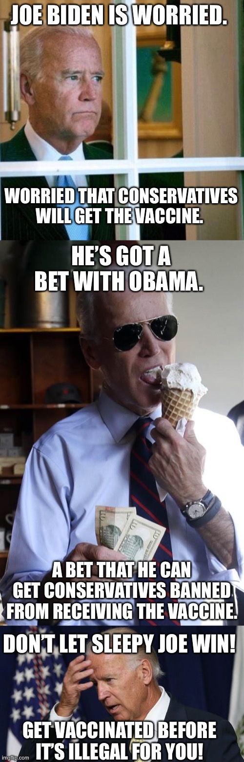 I know my fellow conservatives won’t let me down | JOE BIDEN IS WORRIED. WORRIED THAT CONSERVATIVES WILL GET THE VACCINE. HE’S GOT A BET WITH OBAMA. A BET THAT HE CAN GET CONSERVATIVES BANNED FROM RECEIVING THE VACCINE. DON’T LET SLEEPY JOE WIN! GET VACCINATED BEFORE IT’S ILLEGAL FOR YOU! | image tagged in sad joe biden,joe biden ice cream and cash,joe biden worries | made w/ Imgflip meme maker