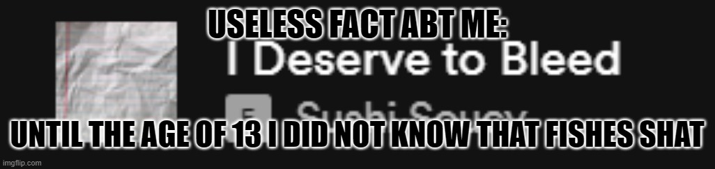 I deserve to bleed | USELESS FACT ABT ME:; UNTIL THE AGE OF 13 I DID NOT KNOW THAT FISHES SHAT | image tagged in i deserve to bleed | made w/ Imgflip meme maker