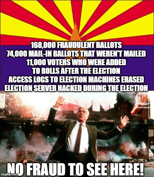 168,000 FRAUDULENT BALLOTS
74,000 MAIL-IN BALLOTS THAT WEREN'T MAILED
11,000 VOTERS WHO WERE ADDED TO ROLLS AFTER THE ELECTION
ACCESS LOGS TO ELECTION MACHINES ERASED
ELECTION SERVER HACKED DURING THE ELECTION; NO FRAUD TO SEE HERE! | image tagged in arizona rigged,nothing to see here | made w/ Imgflip meme maker