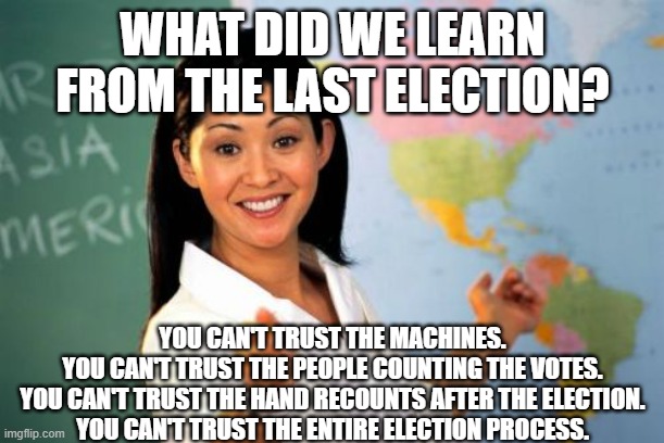 Unhelpful High School Teacher | WHAT DID WE LEARN FROM THE LAST ELECTION? YOU CAN'T TRUST THE MACHINES.

YOU CAN'T TRUST THE PEOPLE COUNTING THE VOTES.

YOU CAN'T TRUST THE HAND RECOUNTS AFTER THE ELECTION.

YOU CAN'T TRUST THE ENTIRE ELECTION PROCESS. | image tagged in memes,unhelpful high school teacher | made w/ Imgflip meme maker