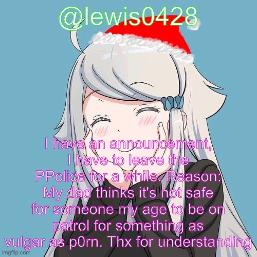 lewis0428 initial announcement temp | @lewis0428; I have an announcement, I have to leave the PPolice for a while. Reason: My dad thinks it's not safe for someone my age to be on patrol for something as vulgar as p0rn. Thx for understanding | made w/ Imgflip meme maker