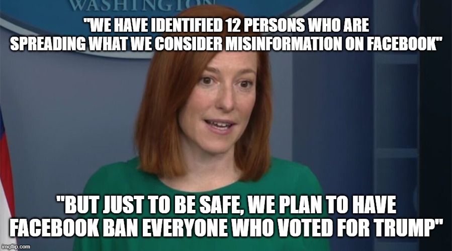 It's for your own good | "WE HAVE IDENTIFIED 12 PERSONS WHO ARE SPREADING WHAT WE CONSIDER MISINFORMATION ON FACEBOOK"; "BUT JUST TO BE SAFE, WE PLAN TO HAVE FACEBOOK BAN EVERYONE WHO VOTED FOR TRUMP" | image tagged in circle back psaki | made w/ Imgflip meme maker