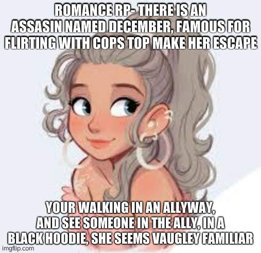 " I fell in love with an assain.'' Any gender will do | ROMANCE RP- THERE IS AN ASSASIN NAMED DECEMBER, FAMOUS FOR FLIRTING WITH COPS TOP MAKE HER ESCAPE; YOUR WALKING IN AN ALLYWAY, AND SEE SOMEONE IN THE ALLY, IN A BLACK HOODIE, SHE SEEMS VAUGLEY FAMILIAR | image tagged in june oc | made w/ Imgflip meme maker