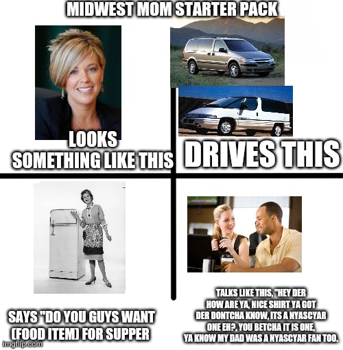 Midwest mom starter pack | MIDWEST MOM STARTER PACK; LOOKS SOMETHING LIKE THIS; DRIVES THIS; TALKS LIKE THIS, "HEY DER HOW ARE YA, NICE SHIRT YA GOT DER DONTCHA KNOW, ITS A NYASCYAR ONE EH?, YOU BETCHA IT IS ONE, YA KNOW MY DAD WAS A NYASCYAR FAN TOO. SAYS "DO YOU GUYS WANT (FOOD ITEM) FOR SUPPER | image tagged in memes,blank starter pack | made w/ Imgflip meme maker