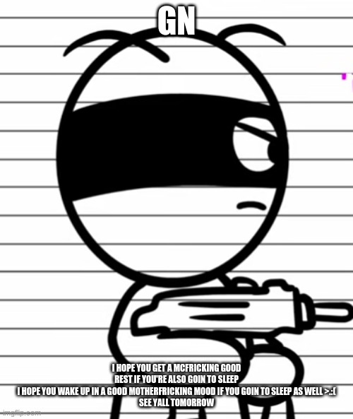 Jekoos 1 but he has a gun | GN; I HOPE YOU GET A MCFRICKING GOOD REST IF YOU'RE ALSO GOIN TO SLEEP
I HOPE YOU WAKE UP IN A GOOD MOTHERFRICKING MOOD IF YOU GOIN TO SLEEP AS WELL >.:(
SEE YALL TOMORROW | image tagged in jekoos 1 but he has a gun | made w/ Imgflip meme maker