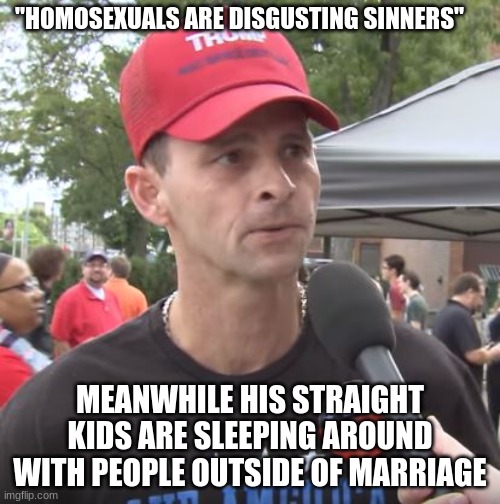 Im a conservative but I've noticed this a lot about some of my fellow Trump supporters. | "HOMOSEXUALS ARE DISGUSTING SINNERS"; MEANWHILE HIS STRAIGHT KIDS ARE SLEEPING AROUND WITH PEOPLE OUTSIDE OF MARRIAGE | image tagged in trump supporter,homosexual,lgbtq,conservatives,marriage | made w/ Imgflip meme maker