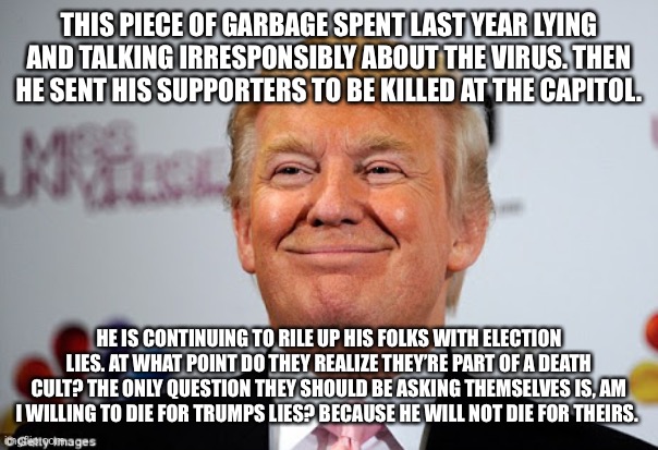 Donald trump approves | THIS PIECE OF GARBAGE SPENT LAST YEAR LYING AND TALKING IRRESPONSIBLY ABOUT THE VIRUS. THEN HE SENT HIS SUPPORTERS TO BE KILLED AT THE CAPITOL. HE IS CONTINUING TO RILE UP HIS FOLKS WITH ELECTION LIES. AT WHAT POINT DO THEY REALIZE THEY’RE PART OF A DEATH CULT? THE ONLY QUESTION THEY SHOULD BE ASKING THEMSELVES IS, AM I WILLING TO DIE FOR TRUMPS LIES? BECAUSE HE WILL NOT DIE FOR THEIRS. | image tagged in donald trump approves | made w/ Imgflip meme maker