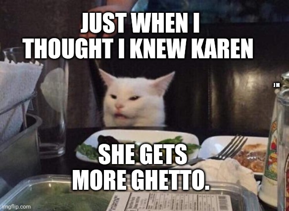 Salad cat | JUST WHEN I THOUGHT I KNEW KAREN; J M; SHE GETS MORE GHETTO. | image tagged in salad cat | made w/ Imgflip meme maker