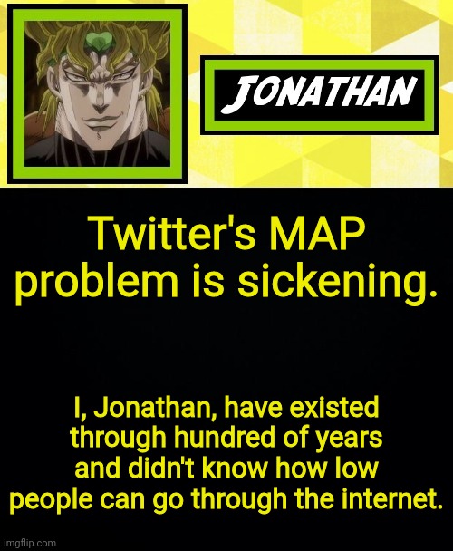 JONATHAN | Twitter's MAP problem is sickening. I, Jonathan, have existed through hundred of years and didn't know how low people can go through the internet. | image tagged in jonathan | made w/ Imgflip meme maker